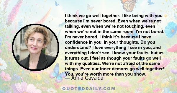 I think we go well together. I like being with you because I'm never bored. Even when we're not talking, even when we're not touching, even when we're not in the same room, I'm not bored. I'm never bored. I think it's