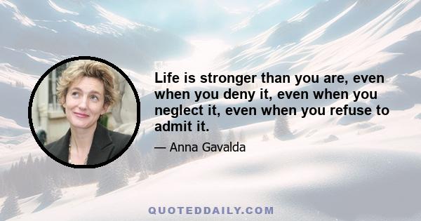 Life is stronger than you are, even when you deny it, even when you neglect it, even when you refuse to admit it.