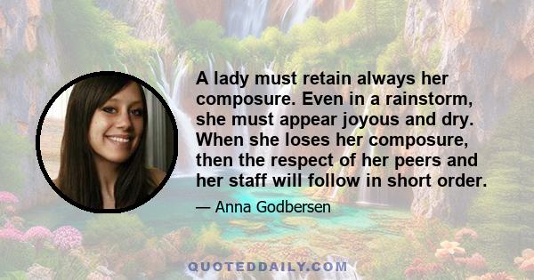 A lady must retain always her composure. Even in a rainstorm, she must appear joyous and dry. When she loses her composure, then the respect of her peers and her staff will follow in short order.