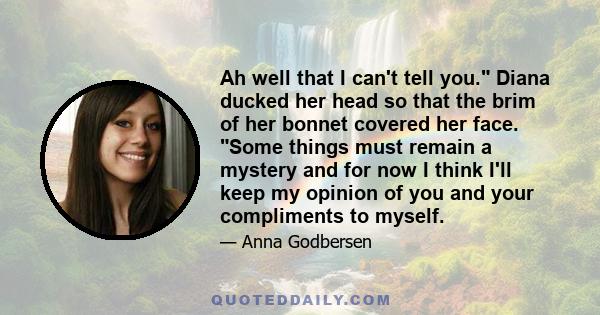 Ah well that I can't tell you. Diana ducked her head so that the brim of her bonnet covered her face. Some things must remain a mystery and for now I think I'll keep my opinion of you and your compliments to myself.