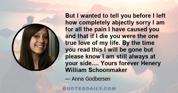 But I wanted to tell you before I left how completely abjectly sorry I am for all the pain I have caused you and that if I die you were the one true love of my life. By the time you read this I will be gone but please