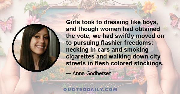 Girls took to dressing like boys, and though women had obtained the vote, we had swiftly moved on to pursuing flashier freedoms: necking in cars and smoking cigarettes and walking down city streets in flesh colored