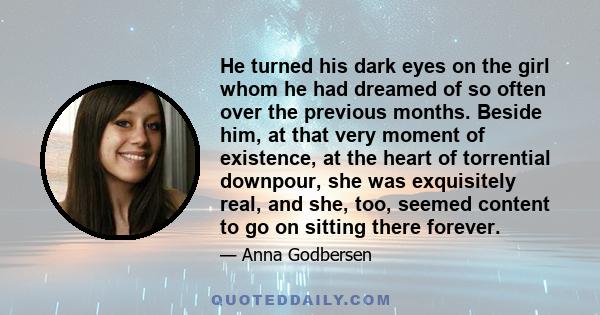 He turned his dark eyes on the girl whom he had dreamed of so often over the previous months. Beside him, at that very moment of existence, at the heart of torrential downpour, she was exquisitely real, and she, too,