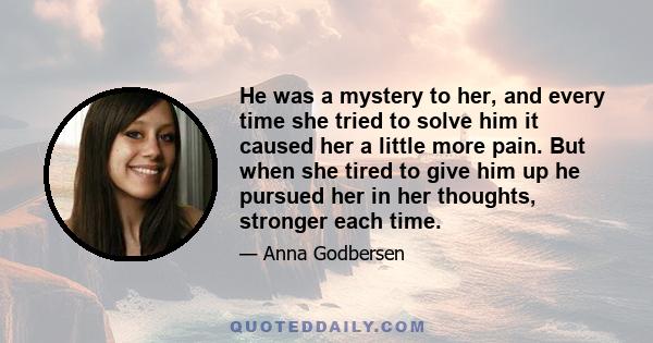 He was a mystery to her, and every time she tried to solve him it caused her a little more pain. But when she tired to give him up he pursued her in her thoughts, stronger each time.