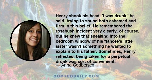 Henry shook his head, 'I was drunk,' he said, trying to sound both ashamed and firm in this belief. He remembered the rosebush incident very clearly, of course, but he knew that sneaking into the bedroom window of his