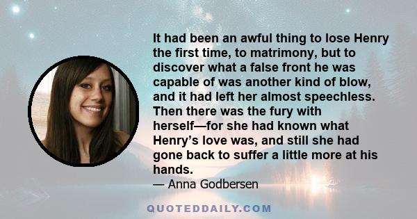 It had been an awful thing to lose Henry the first time, to matrimony, but to discover what a false front he was capable of was another kind of blow, and it had left her almost speechless. Then there was the fury with