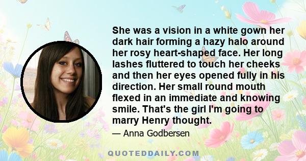 She was a vision in a white gown her dark hair forming a hazy halo around her rosy heart-shaped face. Her long lashes fluttered to touch her cheeks and then her eyes opened fully in his direction. Her small round mouth