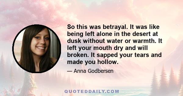 So this was betrayal. It was like being left alone in the desert at dusk without water or warmth. It left your mouth dry and will broken. It sapped your tears and made you hollow.