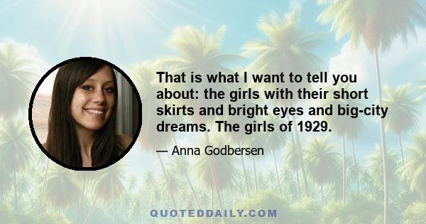 That is what I want to tell you about: the girls with their short skirts and bright eyes and big-city dreams. The girls of 1929.