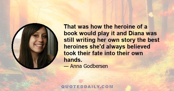 That was how the heroine of a book would play it and Diana was still writing her own story the best heroines she'd always believed took their fate into their own hands.