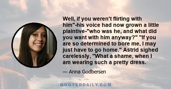 Well, if you weren't flirting with him-his voice had now grown a little plaintive-who was he, and what did you want with him anyway? If you are so determined to bore me, I may just have to go home. Astrid sighed