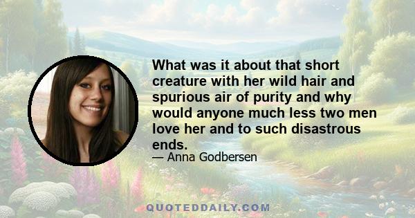 What was it about that short creature with her wild hair and spurious air of purity and why would anyone much less two men love her and to such disastrous ends.