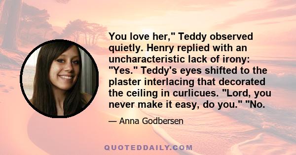 You love her, Teddy observed quietly. Henry replied with an uncharacteristic lack of irony: Yes. Teddy's eyes shifted to the plaster interlacing that decorated the ceiling in curlicues. Lord, you never make it easy, do