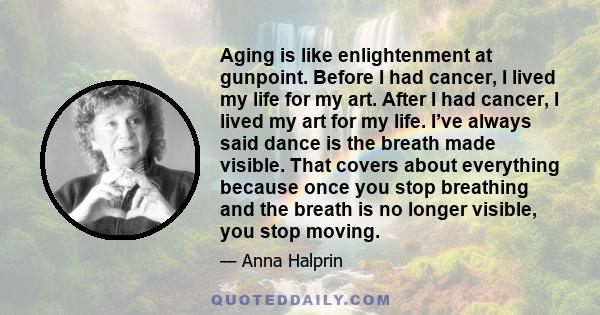 Aging is like enlightenment at gunpoint. Before I had cancer, I lived my life for my art. After I had cancer, I lived my art for my life. I’ve always said dance is the breath made visible. That covers about everything