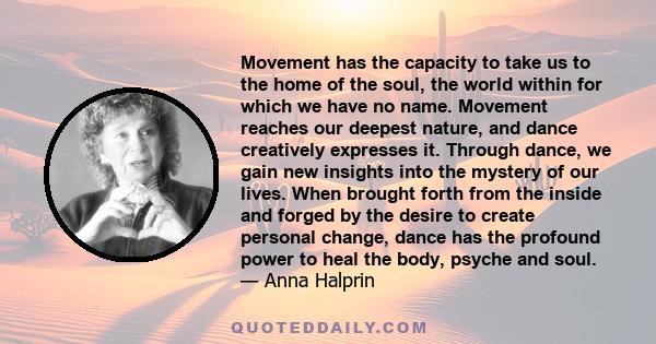 Movement has the capacity to take us to the home of the soul, the world within for which we have no name. Movement reaches our deepest nature, and dance creatively expresses it. Through dance, we gain new insights into