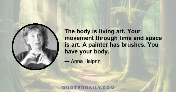 The body is living art. Your movement through time and space is art. A painter has brushes. You have your body.