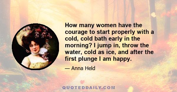 How many women have the courage to start properly with a cold, cold bath early in the morning? I jump in, throw the water, cold as ice, and after the first plunge I am happy.