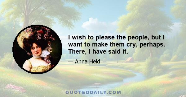 I wish to please the people, but I want to make them cry, perhaps. There, I have said it.