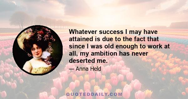 Whatever success I may have attained is due to the fact that since I was old enough to work at all, my ambition has never deserted me.