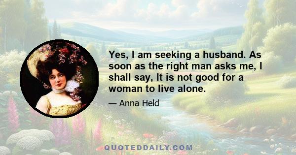 Yes, I am seeking a husband. As soon as the right man asks me, I shall say, It is not good for a woman to live alone.