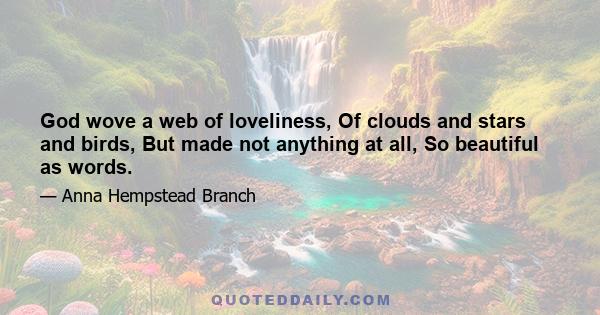 God wove a web of loveliness, Of clouds and stars and birds, But made not anything at all, So beautiful as words.