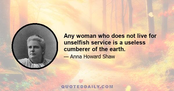 Any woman who does not live for unselfish service is a useless cumberer of the earth.