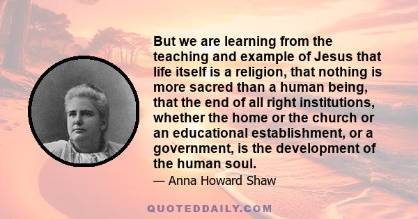 But we are learning from the teaching and example of Jesus that life itself is a religion, that nothing is more sacred than a human being, that the end of all right institutions, whether the home or the church or an