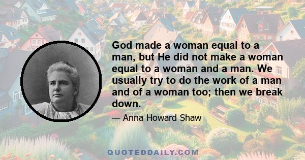 God made a woman equal to a man, but He did not make a woman equal to a woman and a man. We usually try to do the work of a man and of a woman too; then we break down.