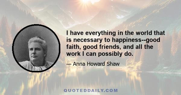 I have everything in the world that is necessary to happiness--good faith, good friends, and all the work I can possibly do.