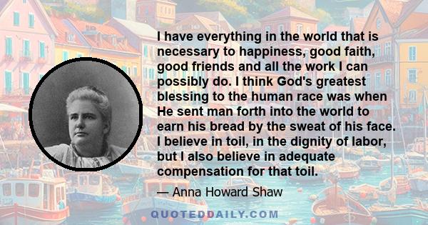 I have everything in the world that is necessary to happiness, good faith, good friends and all the work I can possibly do. I think God's greatest blessing to the human race was when He sent man forth into the world to