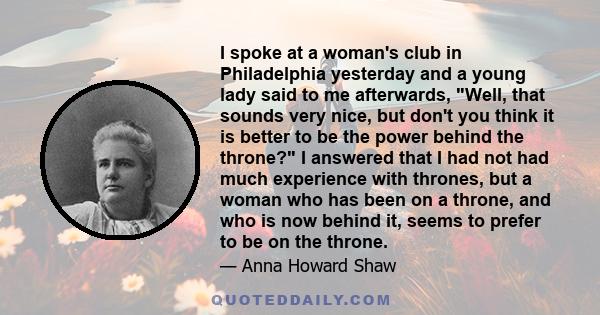 I spoke at a woman's club in Philadelphia yesterday and a young lady said to me afterwards, Well, that sounds very nice, but don't you think it is better to be the power behind the throne? I answered that I had not had