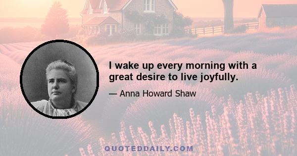 I wake up every morning with a great desire to live joyfully.