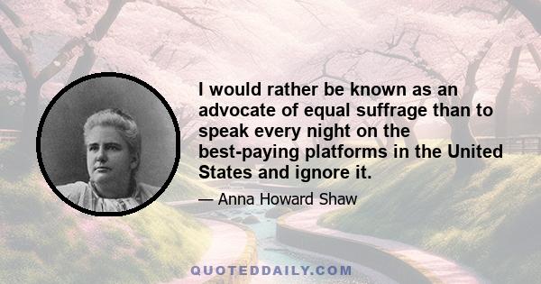 I would rather be known as an advocate of equal suffrage than to speak every night on the best-paying platforms in the United States and ignore it.