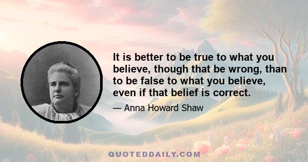 It is better to be true to what you believe, though that be wrong, than to be false to what you believe, even if that belief is correct.