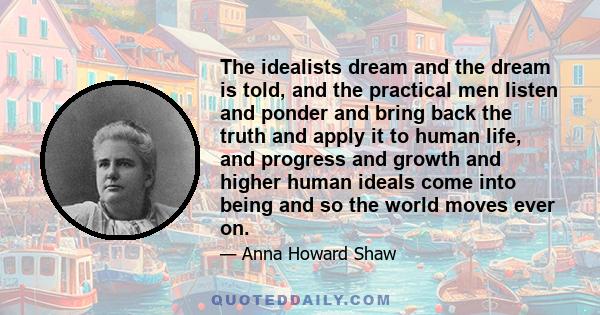 The idealists dream and the dream is told, and the practical men listen and ponder and bring back the truth and apply it to human life, and progress and growth and higher human ideals come into being and so the world