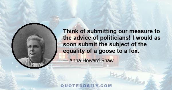 Think of submitting our measure to the advice of politicians! I would as soon submit the subject of the equality of a goose to a fox.