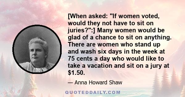 [When asked: If women voted, would they not have to sit on juries?:] Many women would be glad of a chance to sit on anything. There are women who stand up and wash six days in the week at 75 cents a day who would like