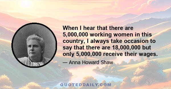 When I hear that there are 5,000,000 working women in this country, I always take occasion to say that there are 18,000,000 but only 5,000,000 receive their wages.