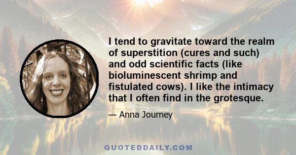 I tend to gravitate toward the realm of superstition (cures and such) and odd scientific facts (like bioluminescent shrimp and fistulated cows). I like the intimacy that I often find in the grotesque.