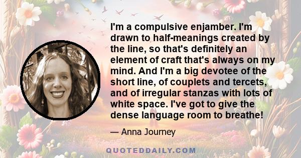 I'm a compulsive enjamber. I'm drawn to half-meanings created by the line, so that's definitely an element of craft that's always on my mind. And I'm a big devotee of the short line, of couplets and tercets, and of