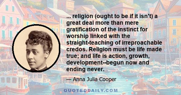 ... religion (ought to be if it isn't) a great deal more than mere gratification of the instinct for worship linked with the straight-teaching of irreproachable credos. Religion must be life made true; and life is