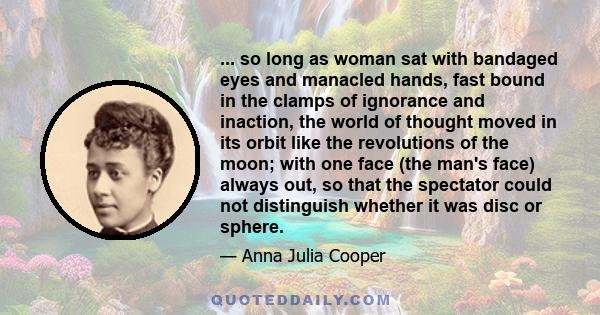 ... so long as woman sat with bandaged eyes and manacled hands, fast bound in the clamps of ignorance and inaction, the world of thought moved in its orbit like the revolutions of the moon; with one face (the man's