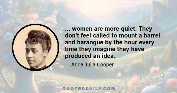 ... women are more quiet. They don't feel called to mount a barrel and harangue by the hour every time they imagine they have produced an idea.