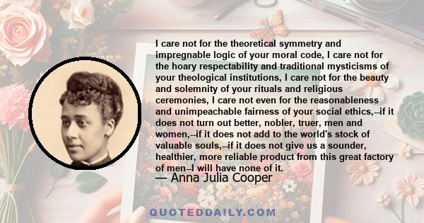 I care not for the theoretical symmetry and impregnable logic of your moral code, I care not for the hoary respectability and traditional mysticisms of your theological institutions, I care not for the beauty and