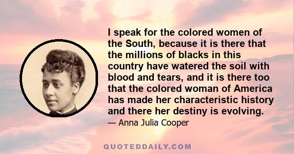 I speak for the colored women of the South, because it is there that the millions of blacks in this country have watered the soil with blood and tears, and it is there too that the colored woman of America has made her