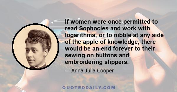 If women were once permitted to read Sophocles and work with logarithms, or to nibble at any side of the apple of knowledge, there would be an end forever to their sewing on buttons and embroidering slippers.