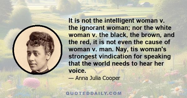 It is not the intelligent woman v. the ignorant woman; nor the white woman v. the black, the brown, and the red, it is not even the cause of woman v. man. Nay, tis woman's strongest vindication for speaking that the