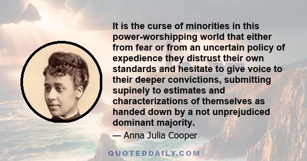 It is the curse of minorities in this power-worshipping world that either from fear or from an uncertain policy of expedience they distrust their own standards and hesitate to give voice to their deeper convictions,