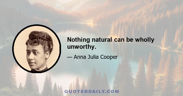 Nothing natural can be wholly unworthy.