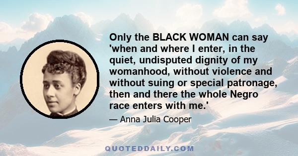 Only the BLACK WOMAN can say 'when and where I enter, in the quiet, undisputed dignity of my womanhood, without violence and without suing or special patronage, then and there the whole Negro race enters with me.'